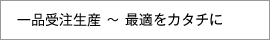 一品受注生産 ～ 最適をカタチに